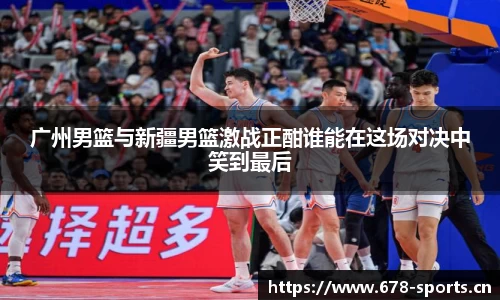 广州男篮与新疆男篮激战正酣谁能在这场对决中笑到最后
